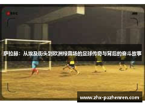 萨拉赫:从埃及街头到欧洲绿茵场的足球传奇与背后的奋斗故事 萨拉赫:从埃及街头到欧洲绿茵场的足球传奇与背后的奋斗故事