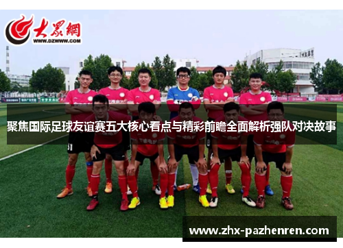 聚焦国际足球友谊赛五大核心看点与精彩前瞻全面解析强队对决故事 聚焦国际足球友谊赛五大核心看点与精彩前瞻全面解析强队对决故事
